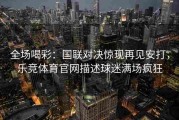 全场喝彩：国联对决惊现再见安打，乐竞体育官网描述球迷满场疯狂