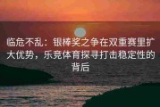 临危不乱：银棒奖之争在双重赛里扩大优势，乐竞体育探寻打击稳定性的背后