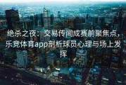 绝杀之夜：交易传闻成赛前聚焦点，乐竞体育app剖析球员心理与场上发挥