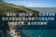 “渣叔的‘感性足球’：乐竞体育解构克洛普如何用人格魅力与铁血风格笼络更衣室，直击欧冠巅峰”