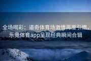 全场喝彩：道奇体育场激情再度引燃，乐竞体育app呈现经典瞬间合辑