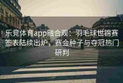 乐竞体育app融合观：羽毛球世锦赛签表陆续出炉，赛会种子与夺冠热门研判