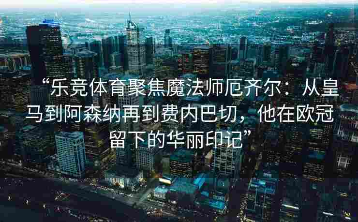 “乐竞体育聚焦魔法师厄齐尔：从皇马到阿森纳再到费内巴切，他在欧冠留下的华丽印记”
