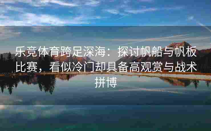 乐竞体育跨足深海：探讨帆船与帆板比赛，看似冷门却具备高观赏与战术拼博
