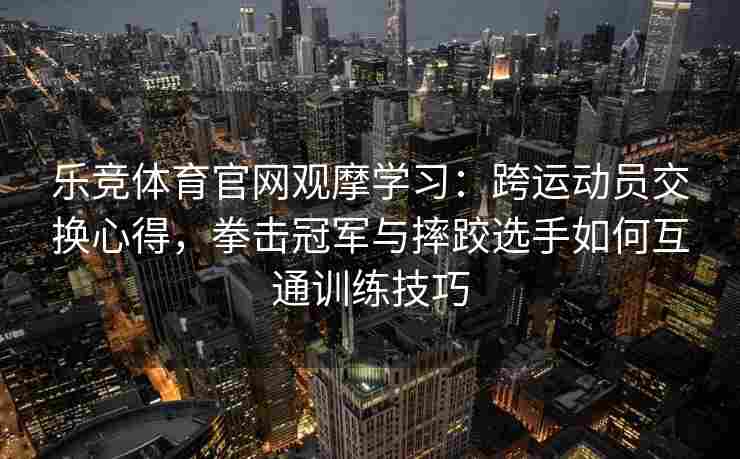乐竞体育官网观摩学习：跨运动员交换心得，拳击冠军与摔跤选手如何互通训练技巧