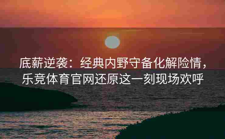 底薪逆袭：经典内野守备化解险情，乐竞体育官网还原这一刻现场欢呼