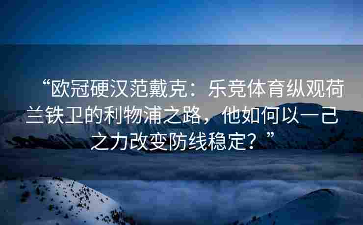 “欧冠硬汉范戴克：乐竞体育纵观荷兰铁卫的利物浦之路，他如何以一己之力改变防线稳定？”