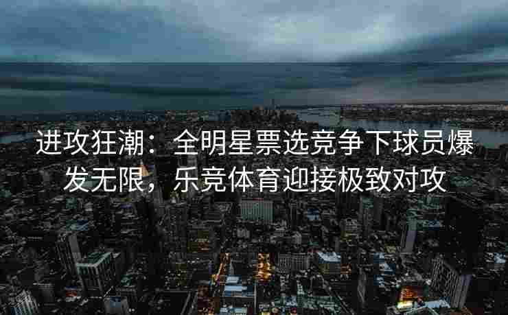 进攻狂潮：全明星票选竞争下球员爆发无限，乐竞体育迎接极致对攻