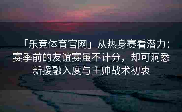 「乐竞体育官网」从热身赛看潜力：赛季前的友谊赛虽不计分，却可洞悉新援融入度与主帅战术初衷