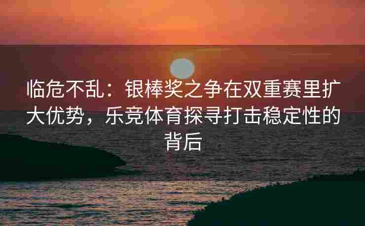 临危不乱：银棒奖之争在双重赛里扩大优势，乐竞体育探寻打击稳定性的背后