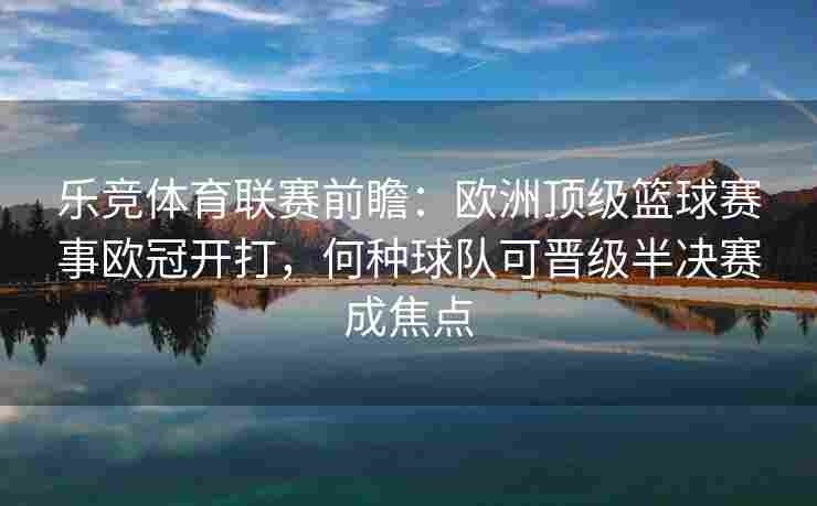 乐竞体育联赛前瞻：欧洲顶级篮球赛事欧冠开打，何种球队可晋级半决赛成焦点