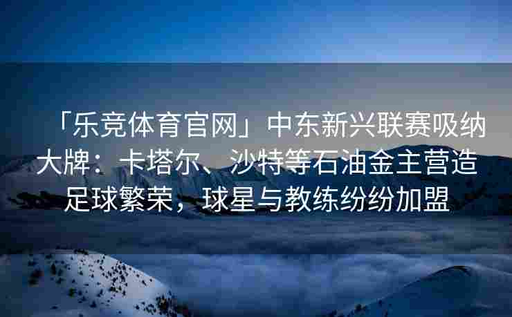 「乐竞体育官网」中东新兴联赛吸纳大牌：卡塔尔、沙特等石油金主营造足球繁荣，球星与教练纷纷加盟