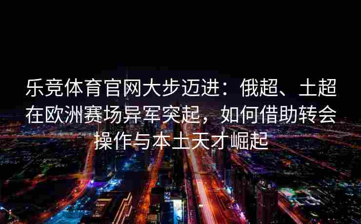 乐竞体育官网大步迈进：俄超、土超在欧洲赛场异军突起，如何借助转会操作与本土天才崛起