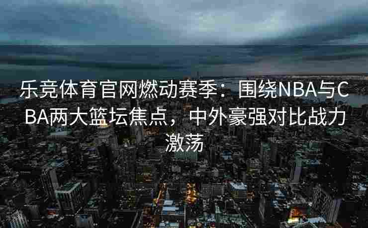 乐竞体育官网燃动赛季：围绕NBA与CBA两大篮坛焦点，中外豪强对比战力激荡