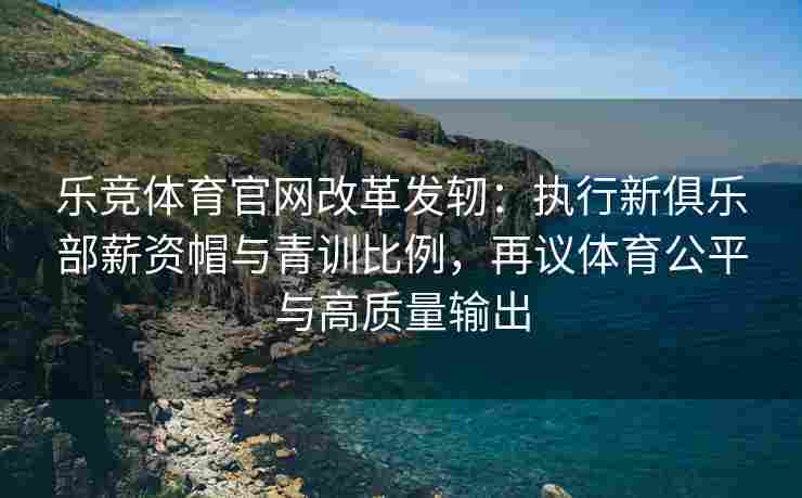 乐竞体育官网改革发轫：执行新俱乐部薪资帽与青训比例，再议体育公平与高质量输出