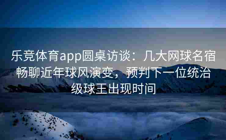 乐竞体育app圆桌访谈：几大网球名宿畅聊近年球风演变，预判下一位统治级球王出现时间