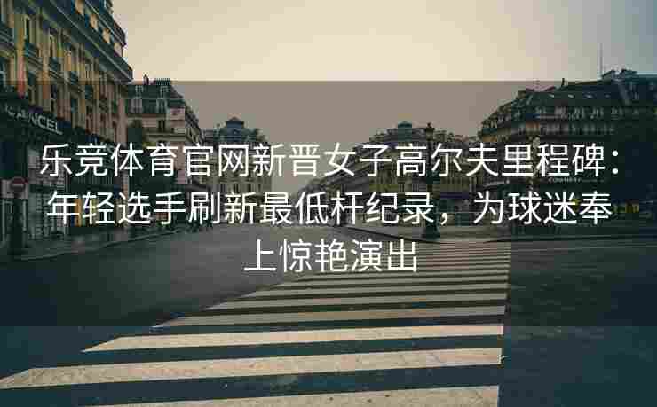 乐竞体育官网新晋女子高尔夫里程碑：年轻选手刷新最低杆纪录，为球迷奉上惊艳演出