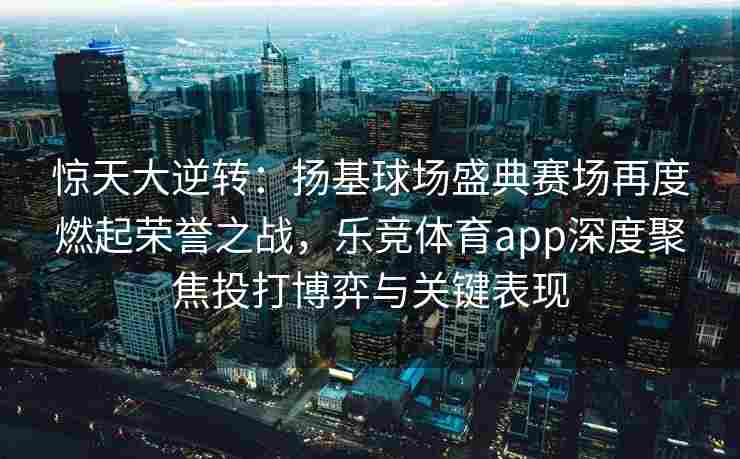 惊天大逆转：扬基球场盛典赛场再度燃起荣誉之战，乐竞体育app深度聚焦投打博弈与关键表现