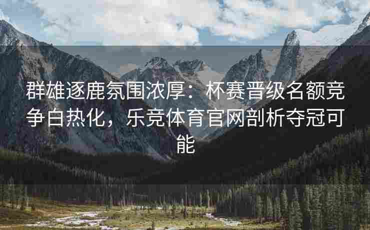 群雄逐鹿氛围浓厚：杯赛晋级名额竞争白热化，乐竞体育官网剖析夺冠可能