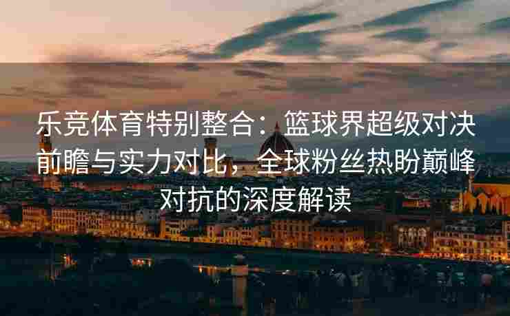 乐竞体育特别整合：篮球界超级对决前瞻与实力对比，全球粉丝热盼巅峰对抗的深度解读