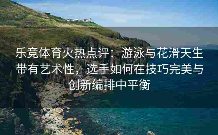 乐竞体育火热点评：游泳与花滑天生带有艺术性，选手如何在技巧完美与创新编排中平衡