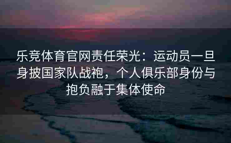 乐竞体育官网责任荣光：运动员一旦身披国家队战袍，个人俱乐部身份与抱负融于集体使命