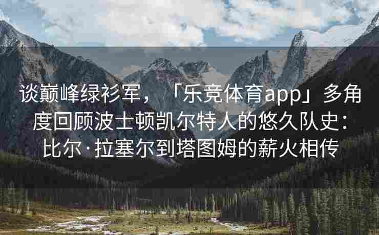 谈巅峰绿衫军，「乐竞体育app」多角度回顾波士顿凯尔特人的悠久队史：比尔·拉塞尔到塔图姆的薪火相传