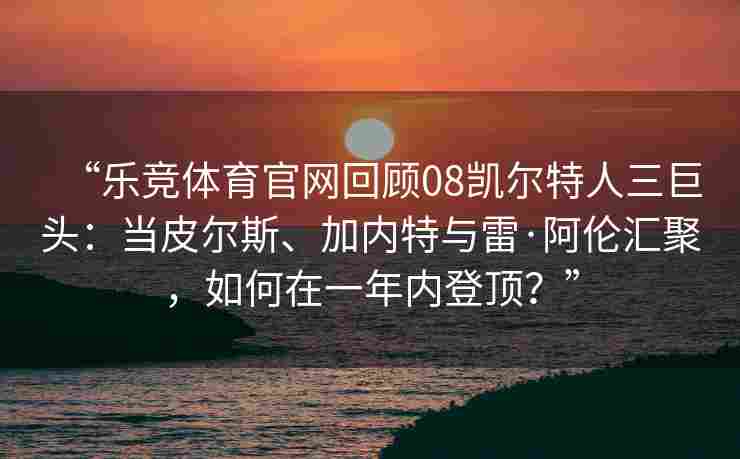 “乐竞体育官网回顾08凯尔特人三巨头：当皮尔斯、加内特与雷·阿伦汇聚，如何在一年内登顶？”