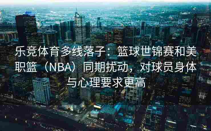 乐竞体育多线落子：篮球世锦赛和美职篮（NBA）同期扰动，对球员身体与心理要求更高
