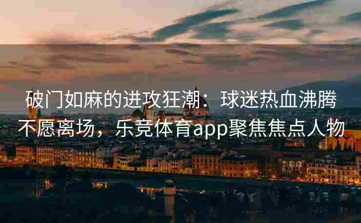 破门如麻的进攻狂潮：球迷热血沸腾不愿离场，乐竞体育app聚焦焦点人物