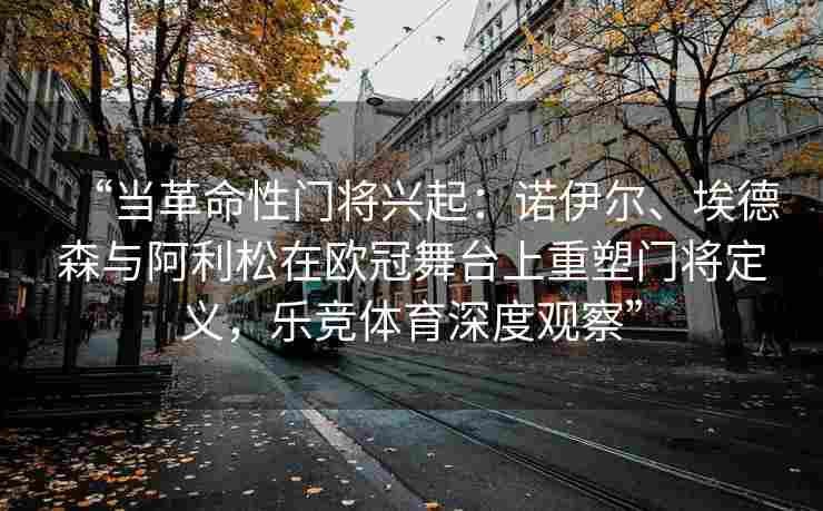“当革命性门将兴起：诺伊尔、埃德森与阿利松在欧冠舞台上重塑门将定义，乐竞体育深度观察”