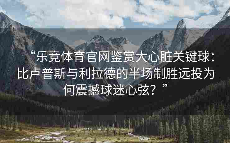 “乐竞体育官网鉴赏大心脏关键球：比卢普斯与利拉德的半场制胜远投为何震撼球迷心弦？”