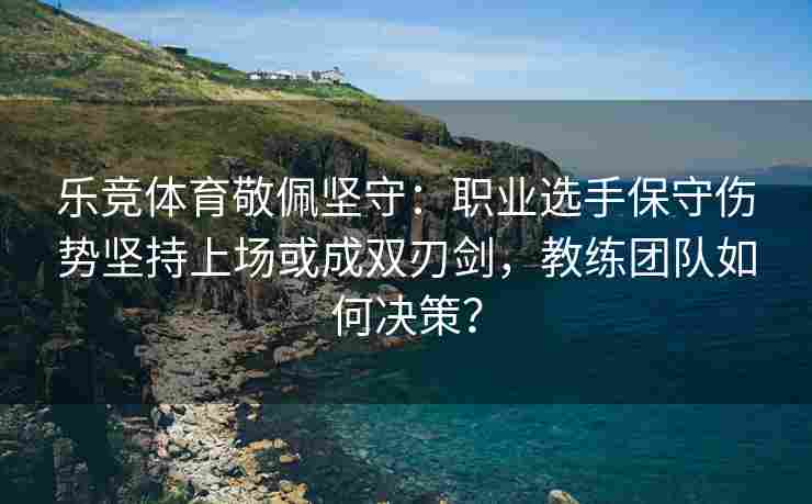 乐竞体育敬佩坚守：职业选手保守伤势坚持上场或成双刃剑，教练团队如何决策？