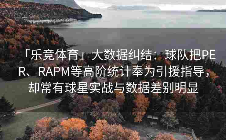 「乐竞体育」大数据纠结：球队把PER、RAPM等高阶统计奉为引援指导，却常有球星实战与数据差别明显