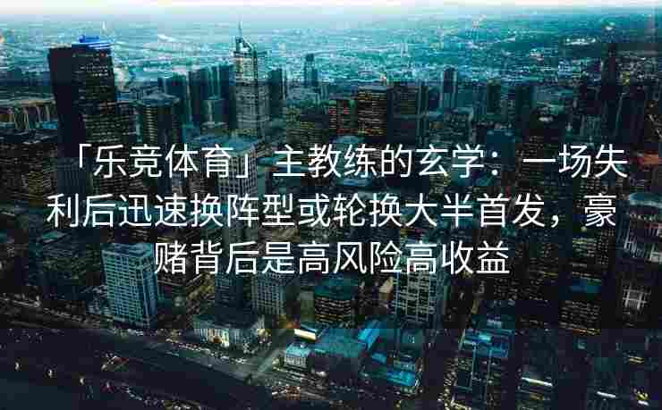 「乐竞体育」主教练的玄学：一场失利后迅速换阵型或轮换大半首发，豪赌背后是高风险高收益
