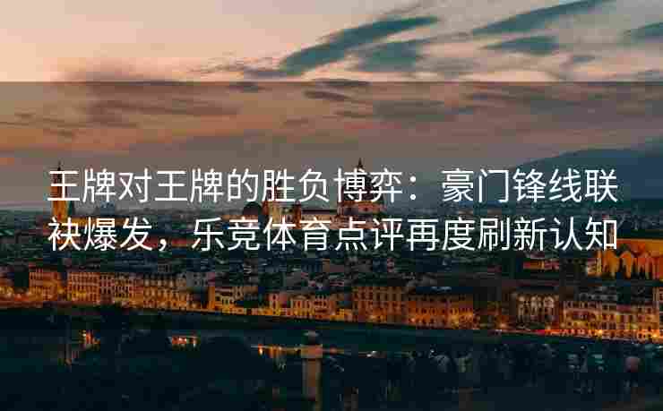 王牌对王牌的胜负博弈：豪门锋线联袂爆发，乐竞体育点评再度刷新认知