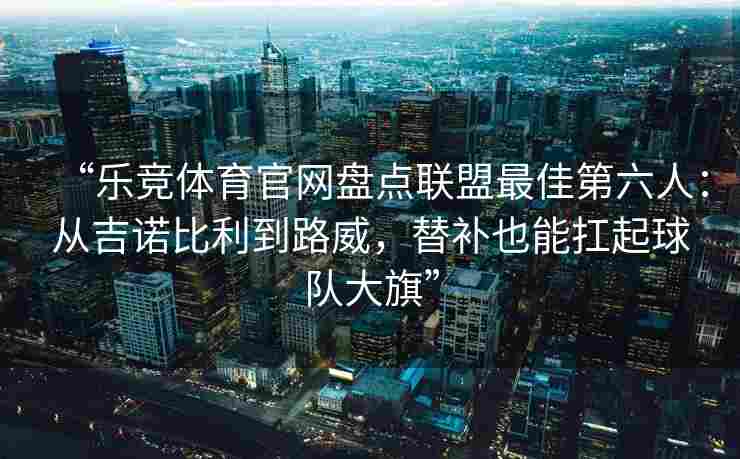 “乐竞体育官网盘点联盟最佳第六人：从吉诺比利到路威，替补也能扛起球队大旗”