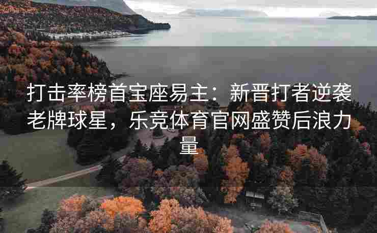 打击率榜首宝座易主：新晋打者逆袭老牌球星，乐竞体育官网盛赞后浪力量