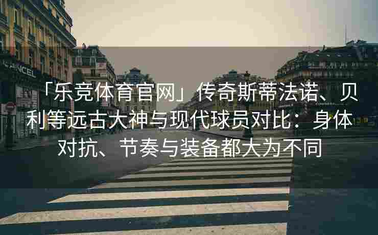 「乐竞体育官网」传奇斯蒂法诺、贝利等远古大神与现代球员对比：身体对抗、节奏与装备都大为不同