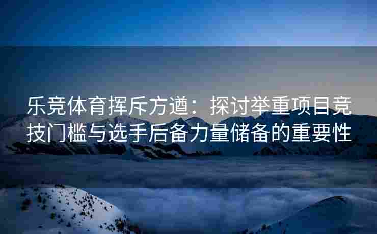乐竞体育挥斥方遒：探讨举重项目竞技门槛与选手后备力量储备的重要性