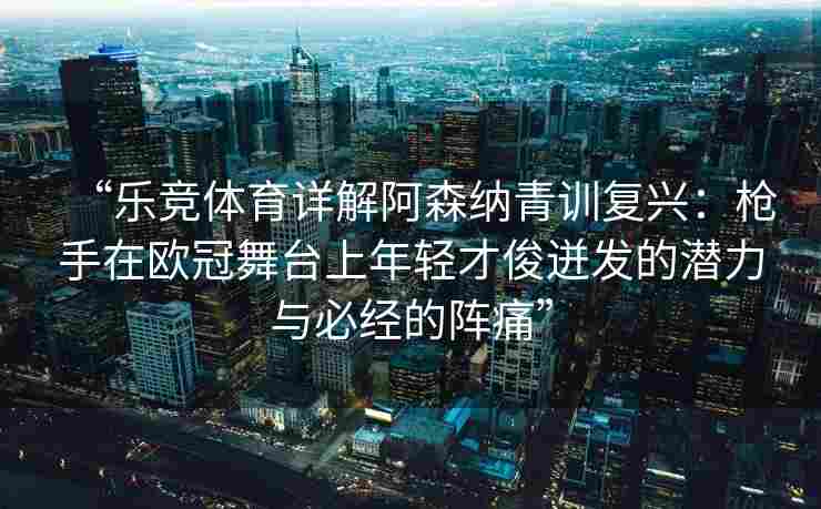 “乐竞体育详解阿森纳青训复兴：枪手在欧冠舞台上年轻才俊迸发的潜力与必经的阵痛”