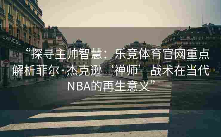 “探寻主帅智慧：乐竞体育官网重点解析菲尔·杰克逊‘禅师’战术在当代NBA的再生意义”