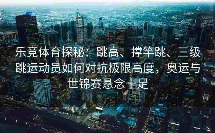 乐竞体育探秘：跳高、撑竿跳、三级跳运动员如何对抗极限高度，奥运与世锦赛悬念十足