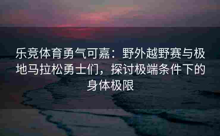乐竞体育勇气可嘉：野外越野赛与极地马拉松勇士们，探讨极端条件下的身体极限