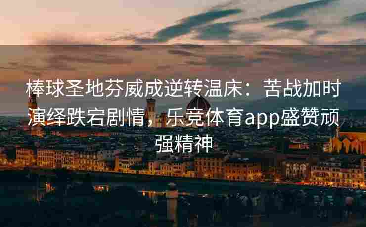 棒球圣地芬威成逆转温床：苦战加时演绎跌宕剧情，乐竞体育app盛赞顽强精神