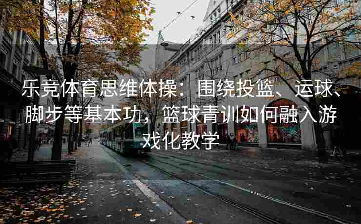 乐竞体育思维体操：围绕投篮、运球、脚步等基本功，篮球青训如何融入游戏化教学
