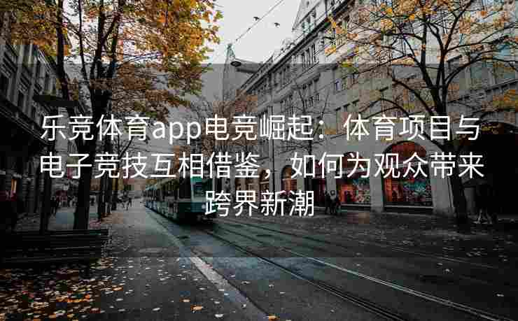 乐竞体育app电竞崛起：体育项目与电子竞技互相借鉴，如何为观众带来跨界新潮