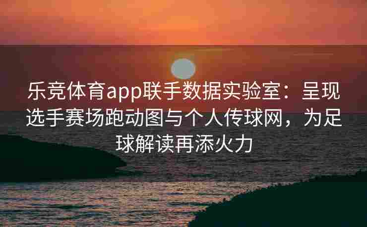乐竞体育app联手数据实验室：呈现选手赛场跑动图与个人传球网，为足球解读再添火力