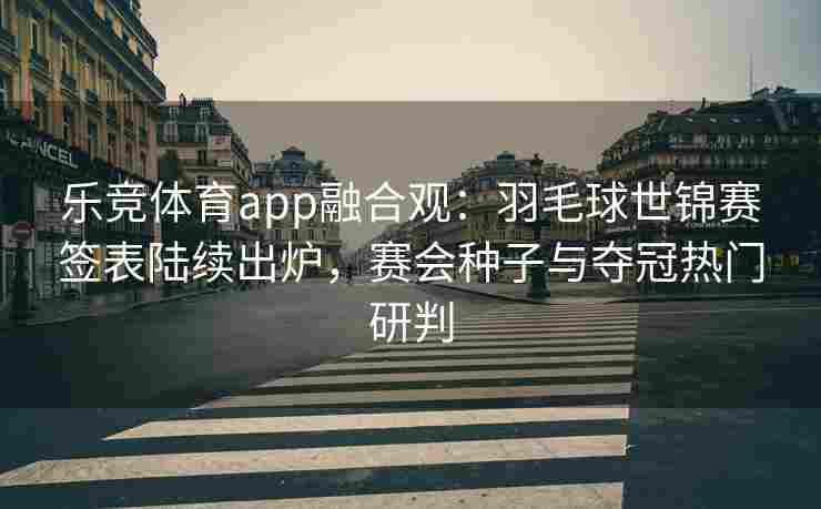 乐竞体育app融合观：羽毛球世锦赛签表陆续出炉，赛会种子与夺冠热门研判