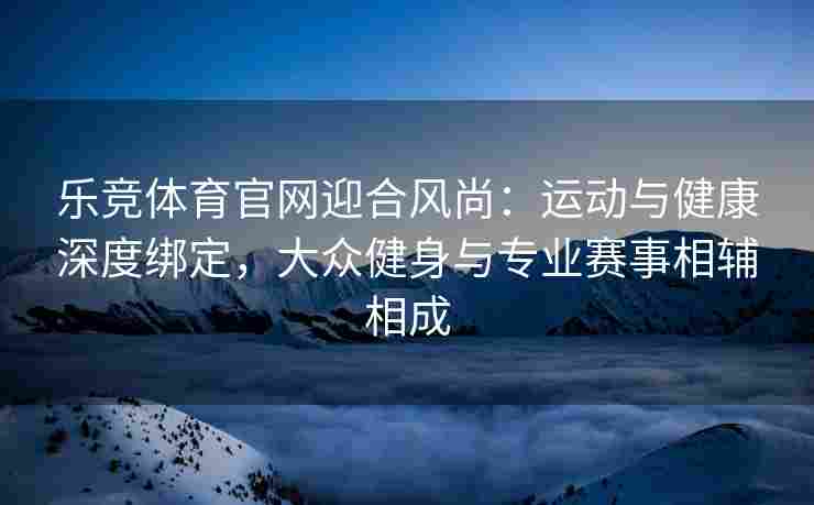 乐竞体育官网迎合风尚：运动与健康深度绑定，大众健身与专业赛事相辅相成